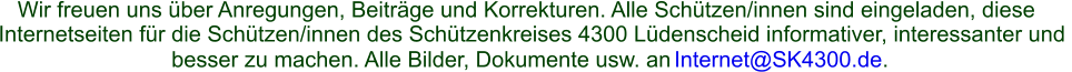 Wir freuen uns über Anregungen, Beiträge und Korrekturen. Alle Schützen/innen sind eingeladen, diese  Internetseiten für die Schützen/innen des Schützenkreises 4300 Lüdenscheid informativer, interessanter und  besser zu machen. Alle Bilder, Dokumente usw. an  Internet@SK4300.de .